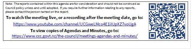 Note:  The reports contained within this agenda are for consideration and should not be construed as Council policy unless and until adopted.  If you require further information relating to any reports, please contact the person named on the report.
To watch the meeting live, or a recording after the meeting date, go to:
https://www.youtube.com/channel/UCGweLMco4E1iIUpXZ7voUgA
To view copies of Agendas and Minutes, go to:
https://www.ccc.govt.nz/the-council/meetings-agendas-and-minutes/
 

