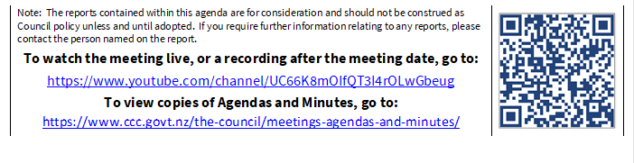 Note:  The reports contained within this agenda are for consideration and should not be construed as Council policy unless and until adopted.  If you require further information relating to any reports, please contact the person named on the report.
To watch the meeting live, or a recording after the meeting date, go to:
https://www.youtube.com/channel/UC66K8mOIfQT3I4rOLwGbeug 
To view copies of Agendas and Minutes, go to:
https://www.ccc.govt.nz/the-council/meetings-agendas-and-minutes/
 

