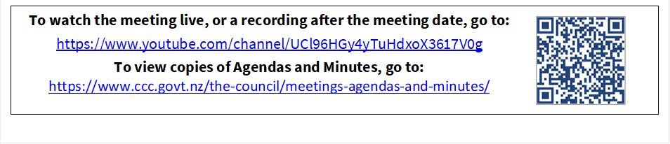 To watch the meeting live, or a recording after the meeting date, go to:
https://www.youtube.com/channel/UCl96HGy4yTuHdxoX3617V0g
To view copies of Agendas and Minutes, go to:
https://www.ccc.govt.nz/the-council/meetings-agendas-and-minutes/
 

