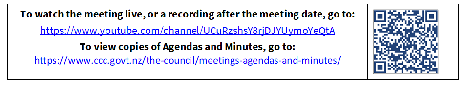 To watch the meeting live, or a recording after the meeting date, go to:
https://www.youtube.com/channel/UCuRzshsY8rjDJYUymoYeQtA
To view copies of Agendas and Minutes, go to:
https://www.ccc.govt.nz/the-council/meetings-agendas-and-minutes/
 

