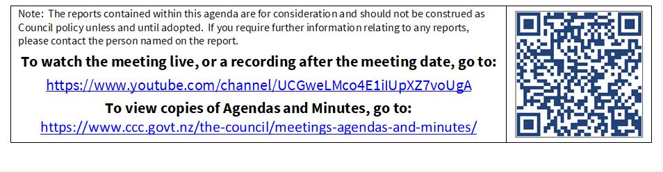 Note:  The reports contained within this agenda are for consideration and should not be construed as Council policy unless and until adopted.  If you require further information relating to any reports, please contact the person named on the report.
To watch the meeting live, or a recording after the meeting date, go to:
https://www.youtube.com/channel/UCGweLMco4E1iIUpXZ7voUgA
To view copies of Agendas and Minutes, go to:
https://www.ccc.govt.nz/the-council/meetings-agendas-and-minutes/
 

