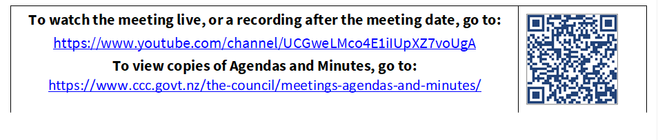To watch the meeting live, or a recording after the meeting date, go to:
https://www.youtube.com/channel/UCGweLMco4E1iIUpXZ7voUgA
To view copies of Agendas and Minutes, go to:
https://www.ccc.govt.nz/the-council/meetings-agendas-and-minutes/
 

