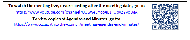 To watch the meeting live, or a recording after the meeting date, go to:
https://www.youtube.com/channel/UCGweLMco4E1iIUpXZ7voUgA
To view copies of Agendas and Minutes, go to:
https://www.ccc.govt.nz/the-council/meetings-agendas-and-minutes/
 

