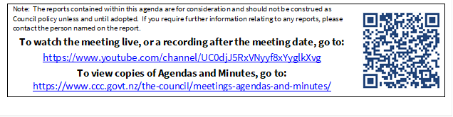 Note:  The reports contained within this agenda are for consideration and should not be construed as Council policy unless and until adopted.  If you require further information relating to any reports, please contact the person named on the report.
To watch the meeting live, or a recording after the meeting date, go to:
https://www.youtube.com/channel/UC0djJ5RxVNyyf8xYyglkXvg
To view copies of Agendas and Minutes, go to:
https://www.ccc.govt.nz/the-council/meetings-agendas-and-minutes/
 

