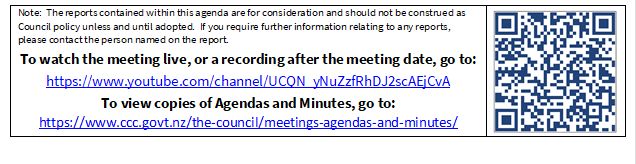 Note:  The reports contained within this agenda are for consideration and should not be construed as Council policy unless and until adopted.  If you require further information relating to any reports, please contact the person named on the report.
To watch the meeting live, or a recording after the meeting date, go to:
https://www.youtube.com/channel/UCQN_yNuZzfRhDJ2scAEjCvA
To view copies of Agendas and Minutes, go to:
https://www.ccc.govt.nz/the-council/meetings-agendas-and-minutes/
 

