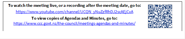 To watch the meeting live, or a recording after the meeting date, go to:
https://www.youtube.com/channel/UCQN_yNuZzfRhDJ2scAEjCvA
To view copies of Agendas and Minutes, go to:
https://www.ccc.govt.nz/the-council/meetings-agendas-and-minutes/
 

