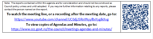 Note:  The reports contained within this agenda are for consideration and should not be construed as Council policy unless and until adopted.  If you require further information relating to any reports, please contact the person named on the report.
To watch the meeting live, or a recording after the meeting date, go to:
https://www.youtube.com/channel/UC0djJ5RxVNyyf8xYyglkXvg
To view copies of Agendas and Minutes, go to:
https://www.ccc.govt.nz/the-council/meetings-agendas-and-minutes/
 

