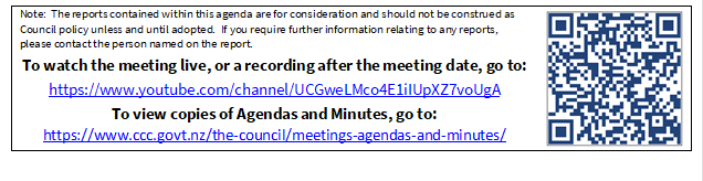 Note:  The reports contained within this agenda are for consideration and should not be construed as Council policy unless and until adopted.  If you require further information relating to any reports, please contact the person named on the report.
To watch the meeting live, or a recording after the meeting date, go to:
https://www.youtube.com/channel/UCGweLMco4E1iIUpXZ7voUgA
To view copies of Agendas and Minutes, go to:
https://www.ccc.govt.nz/the-council/meetings-agendas-and-minutes/
 

