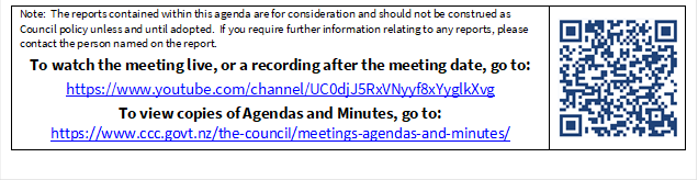 Note:  The reports contained within this agenda are for consideration and should not be construed as Council policy unless and until adopted.  If you require further information relating to any reports, please contact the person named on the report.
To watch the meeting live, or a recording after the meeting date, go to:
https://www.youtube.com/channel/UC0djJ5RxVNyyf8xYyglkXvg
To view copies of Agendas and Minutes, go to:
https://www.ccc.govt.nz/the-council/meetings-agendas-and-minutes/
 

