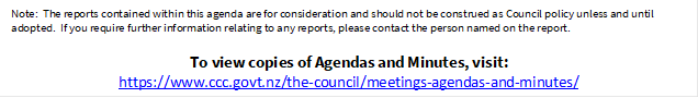 Note:  The reports contained within this agenda are for consideration and should not be construed as Council policy unless and until adopted.  If you require further information relating to any reports, please contact the person named on the report.
To view copies of Agendas and Minutes, visit:
https://www.ccc.govt.nz/the-council/meetings-agendas-and-minutes/
