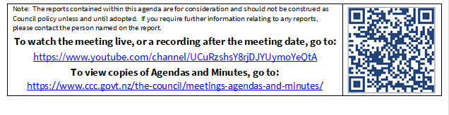 Note:  The reports contained within this agenda are for consideration and should not be construed as Council policy unless and until adopted.  If you require further information relating to any reports, please contact the person named on the report.
To watch the meeting live, or a recording after the meeting date, go to:
https://www.youtube.com/channel/UCuRzshsY8rjDJYUymoYeQtA
To view copies of Agendas and Minutes, go to:
https://www.ccc.govt.nz/the-council/meetings-agendas-and-minutes/
 

