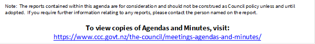 Note:  The reports contained within this agenda are for consideration and should not be construed as Council policy unless and until adopted.  If you require further information relating to any reports, please contact the person named on the report.
To view copies of Agendas and Minutes, visit:
https://www.ccc.govt.nz/the-council/meetings-agendas-and-minutes/
