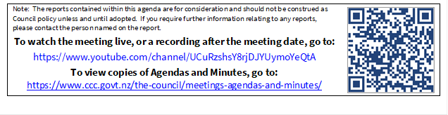 Note:  The reports contained within this agenda are for consideration and should not be construed as Council policy unless and until adopted.  If you require further information relating to any reports, please contact the person named on the report.
To watch the meeting live, or a recording after the meeting date, go to:
https://www.youtube.com/channel/UCuRzshsY8rjDJYUymoYeQtA
To view copies of Agendas and Minutes, go to:
https://www.ccc.govt.nz/the-council/meetings-agendas-and-minutes/
 

