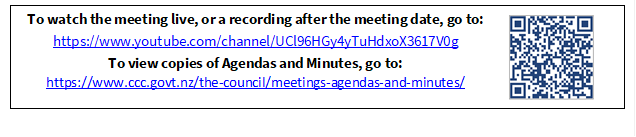 To watch the meeting live, or a recording after the meeting date, go to:
https://www.youtube.com/channel/UCl96HGy4yTuHdxoX3617V0g
To view copies of Agendas and Minutes, go to:
https://www.ccc.govt.nz/the-council/meetings-agendas-and-minutes/
 

