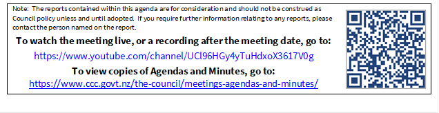 Note:  The reports contained within this agenda are for consideration and should not be construed as Council policy unless and until adopted.  If you require further information relating to any reports, please contact the person named on the report.
To watch the meeting live, or a recording after the meeting date, go to:
https://www.youtube.com/channel/UCl96HGy4yTuHdxoX3617V0g
To view copies of Agendas and Minutes, go to:
https://www.ccc.govt.nz/the-council/meetings-agendas-and-minutes/
 

