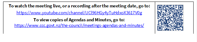 To watch the meeting live, or a recording after the meeting date, go to:
https://www.youtube.com/channel/UCl96HGy4yTuHdxoX3617V0g
To view copies of Agendas and Minutes, go to:
https://www.ccc.govt.nz/the-council/meetings-agendas-and-minutes/
 

