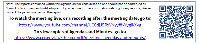 Note:  The reports contained within this agenda are for consideration and should not be construed as Council policy unless and until adopted.  If you require further information relating to any reports, please contact the person named on the report.
To watch the meeting live, or a recording after the meeting date, go to:
https://www.youtube.com/channel/UC0djJ5RxVNyyf8xYyglkXvg
To view copies of Agendas and Minutes, go to:
https://www.ccc.govt.nz/the-council/meetings-agendas-and-minutes/
 

