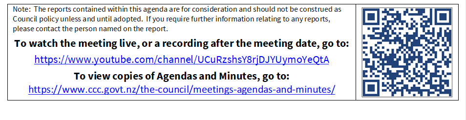 Note:  The reports contained within this agenda are for consideration and should not be construed as Council policy unless and until adopted.  If you require further information relating to any reports, please contact the person named on the report.
To watch the meeting live, or a recording after the meeting date, go to:
https://www.youtube.com/channel/UCuRzshsY8rjDJYUymoYeQtA
To view copies of Agendas and Minutes, go to:
https://www.ccc.govt.nz/the-council/meetings-agendas-and-minutes/
 

