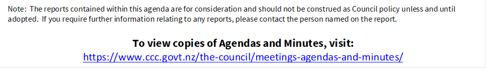 Note:  The reports contained within this agenda are for consideration and should not be construed as Council policy unless and until adopted.  If you require further information relating to any reports, please contact the person named on the report.
To view copies of Agendas and Minutes, visit:
https://www.ccc.govt.nz/the-council/meetings-agendas-and-minutes/
