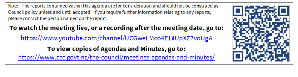Note:  The reports contained within this agenda are for consideration and should not be construed as Council policy unless and until adopted.  If you require further information relating to any reports, please contact the person named on the report.
To watch the meeting live, or a recording after the meeting date, go to:
https://www.youtube.com/channel/UCGweLMco4E1iIUpXZ7voUgA
To view copies of Agendas and Minutes, go to:
https://www.ccc.govt.nz/the-council/meetings-agendas-and-minutes/
 

