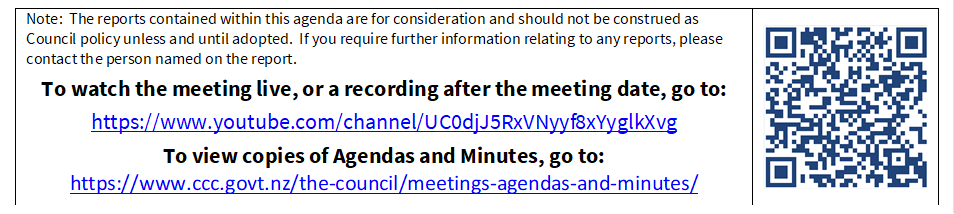 Note:  The reports contained within this agenda are for consideration and should not be construed as Council policy unless and until adopted.  If you require further information relating to any reports, please contact the person named on the report.
To watch the meeting live, or a recording after the meeting date, go to:
https://www.youtube.com/channel/UC0djJ5RxVNyyf8xYyglkXvg
To view copies of Agendas and Minutes, go to:
https://www.ccc.govt.nz/the-council/meetings-agendas-and-minutes/
 


