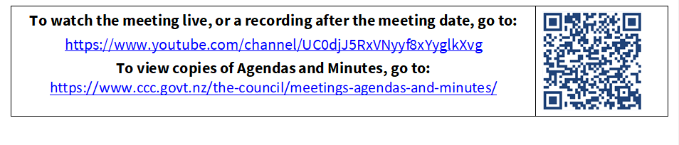 To watch the meeting live, or a recording after the meeting date, go to:
https://www.youtube.com/channel/UC0djJ5RxVNyyf8xYyglkXvg
To view copies of Agendas and Minutes, go to:
https://www.ccc.govt.nz/the-council/meetings-agendas-and-minutes/
 

