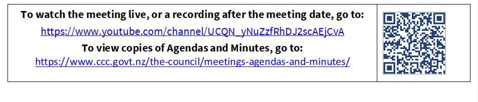 To watch the meeting live, or a recording after the meeting date, go to:
https://www.youtube.com/channel/UCQN_yNuZzfRhDJ2scAEjCvA
To view copies of Agendas and Minutes, go to:
https://www.ccc.govt.nz/the-council/meetings-agendas-and-minutes/
 

