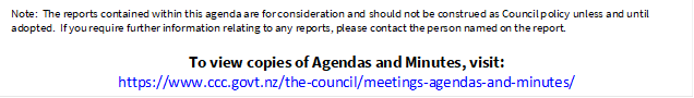 Note:  The reports contained within this agenda are for consideration and should not be construed as Council policy unless and until adopted.  If you require further information relating to any reports, please contact the person named on the report.
To view copies of Agendas and Minutes, visit:
https://www.ccc.govt.nz/the-council/meetings-agendas-and-minutes/
