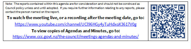 Note:  The reports contained within this agenda are for consideration and should not be construed as Council policy unless and until adopted.  If you require further information relating to any reports, please contact the person named on the report.
To watch the meeting live, or a recording after the meeting date, go to:
https://www.youtube.com/channel/UCl96HGy4yTuHdxoX3617V0g
To view copies of Agendas and Minutes, go to:
https://www.ccc.govt.nz/the-council/meetings-agendas-and-minutes/
 

