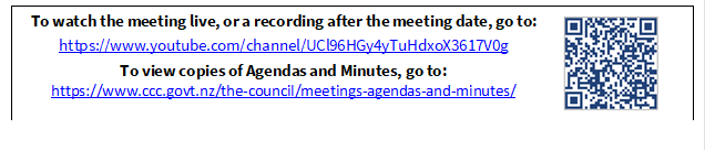 To watch the meeting live, or a recording after the meeting date, go to:
https://www.youtube.com/channel/UCl96HGy4yTuHdxoX3617V0g
To view copies of Agendas and Minutes, go to:
https://www.ccc.govt.nz/the-council/meetings-agendas-and-minutes/
 

