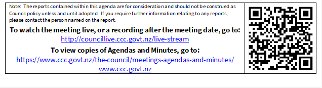 Note:  The reports contained within this agenda are for consideration and should not be construed as Council policy unless and until adopted.  If you require further information relating to any reports, please contact the person named on the report.
To watch the meeting live, or a recording after the meeting date, go to:
http://councillive.ccc.govt.nz/live-stream
To view copies of Agendas and Minutes, go to:
https://www.ccc.govt.nz/the-council/meetings-agendas-and-minutes/
www.ccc.govt.nz
 

