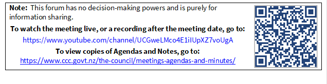 Note:  This forum has no decision-making powers and is purely for information sharing.
To watch the meeting live, or a recording after the meeting date, go to:
https://www.youtube.com/channel/UCGweLMco4E1iIUpXZ7voUgA
To view copies of Agendas and Notes, go to:
https://www.ccc.govt.nz/the-council/meetings-agendas-and-minutes/
 

