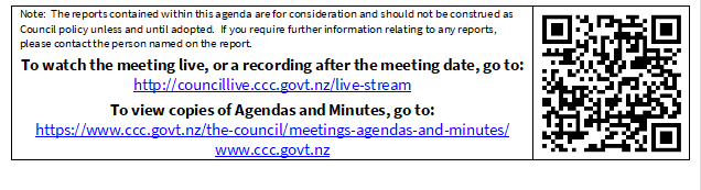 Note:  The reports contained within this agenda are for consideration and should not be construed as Council policy unless and until adopted.  If you require further information relating to any reports, please contact the person named on the report.
To watch the meeting live, or a recording after the meeting date, go to:
http://councillive.ccc.govt.nz/live-stream
To view copies of Agendas and Minutes, go to:
https://www.ccc.govt.nz/the-council/meetings-agendas-and-minutes/
www.ccc.govt.nz
 

