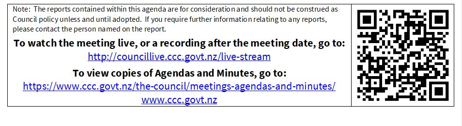 Note:  The reports contained within this agenda are for consideration and should not be construed as Council policy unless and until adopted.  If you require further information relating to any reports, please contact the person named on the report.
To watch the meeting live, or a recording after the meeting date, go to:
http://councillive.ccc.govt.nz/live-stream
To view copies of Agendas and Minutes, go to:
https://www.ccc.govt.nz/the-council/meetings-agendas-and-minutes/
www.ccc.govt.nz
 

