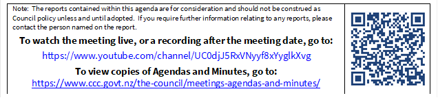 Note:  The reports contained within this agenda are for consideration and should not be construed as Council policy unless and until adopted.  If you require further information relating to any reports, please contact the person named on the report.
To watch the meeting live, or a recording after the meeting date, go to:
https://www.youtube.com/channel/UC0djJ5RxVNyyf8xYyglkXvg
To view copies of Agendas and Minutes, go to:
https://www.ccc.govt.nz/the-council/meetings-agendas-and-minutes/
 

