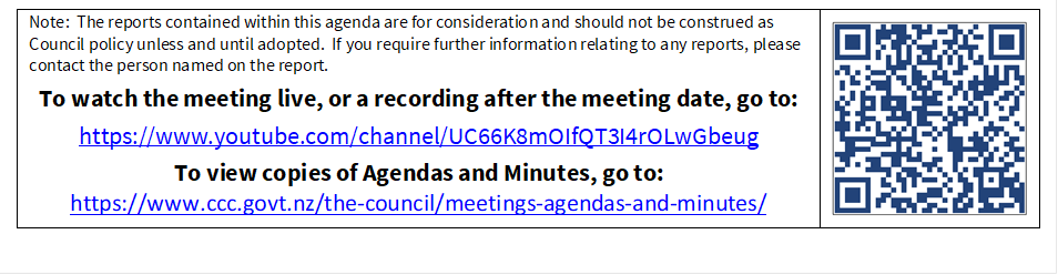 Note:  The reports contained within this agenda are for consideration and should not be construed as Council policy unless and until adopted.  If you require further information relating to any reports, please contact the person named on the report.
To watch the meeting live, or a recording after the meeting date, go to:
https://www.youtube.com/channel/UC66K8mOIfQT3I4rOLwGbeug 
To view copies of Agendas and Minutes, go to:
https://www.ccc.govt.nz/the-council/meetings-agendas-and-minutes/
 

