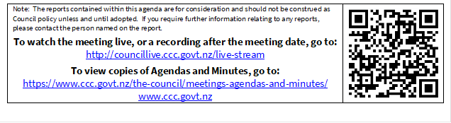 Note:  The reports contained within this agenda are for consideration and should not be construed as Council policy unless and until adopted.  If you require further information relating to any reports, please contact the person named on the report.
To watch the meeting live, or a recording after the meeting date, go to:
http://councillive.ccc.govt.nz/live-stream
To view copies of Agendas and Minutes, go to:
https://www.ccc.govt.nz/the-council/meetings-agendas-and-minutes/
www.ccc.govt.nz
 

