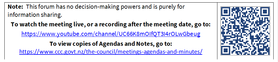 Note:  This forum has no decision-making powers and is purely for information sharing.
To watch the meeting live, or a recording after the meeting date, go to:
https://www.youtube.com/channel/UC66K8mOIfQT3I4rOLwGbeug 
To view copies of Agendas and Notes, go to:
https://www.ccc.govt.nz/the-council/meetings-agendas-and-minutes/
 

