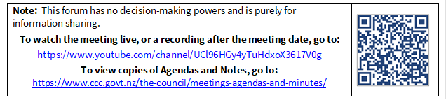 Note:  This forum has no decision-making powers and is purely for information sharing.
To watch the meeting live, or a recording after the meeting date, go to:
https://www.youtube.com/channel/UCl96HGy4yTuHdxoX3617V0g
To view copies of Agendas and Notes, go to:
https://www.ccc.govt.nz/the-council/meetings-agendas-and-minutes/
 

