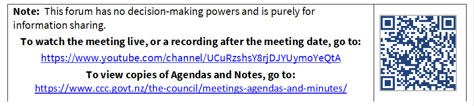 Note:  This forum has no decision-making powers and is purely for information sharing.
To watch the meeting live, or a recording after the meeting date, go to:
https://www.youtube.com/channel/UCuRzshsY8rjDJYUymoYeQtA
To view copies of Agendas and Notes, go to:
https://www.ccc.govt.nz/the-council/meetings-agendas-and-minutes/
 

