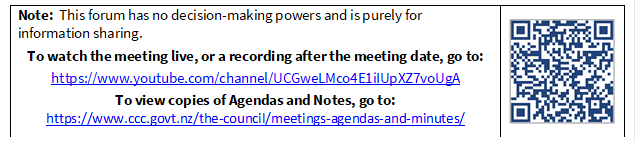 Note:  This forum has no decision-making powers and is purely for information sharing.
To watch the meeting live, or a recording after the meeting date, go to:
https://www.youtube.com/channel/UCGweLMco4E1iIUpXZ7voUgA
To view copies of Agendas and Notes, go to:
https://www.ccc.govt.nz/the-council/meetings-agendas-and-minutes/
 

