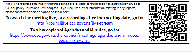 Note:  The reports contained within this agenda are for consideration and should not be construed as Council policy unless and until adopted.  If you require further information relating to any reports, please contact the person named on the report.
To watch the meeting live, or a recording after the meeting date, go to:
http://councillive.ccc.govt.nz/live-stream
To view copies of Agendas and Minutes, go to:
https://www.ccc.govt.nz/the-council/meetings-agendas-and-minutes/
www.ccc.govt.nz
 

