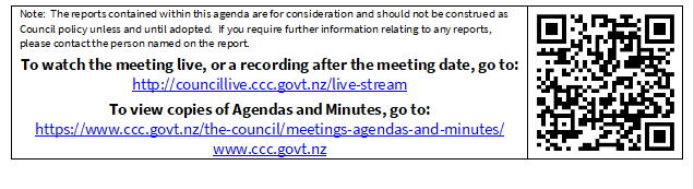 Note:  The reports contained within this agenda are for consideration and should not be construed as Council policy unless and until adopted.  If you require further information relating to any reports, please contact the person named on the report.
To watch the meeting live, or a recording after the meeting date, go to:
http://councillive.ccc.govt.nz/live-stream
To view copies of Agendas and Minutes, go to:
https://www.ccc.govt.nz/the-council/meetings-agendas-and-minutes/
www.ccc.govt.nz
 

