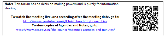 Note:  This forum has no decision-making powers and is purely for information sharing.

To watch the meeting live, or a recording after the meeting date, go to:
https://www.youtube.com/@ChristchurchCityCouncilLive
To view copies of Agendas and Notes, go to:
https://www.ccc.govt.nz/the-council/meetings-agendas-and-minutes/
 

