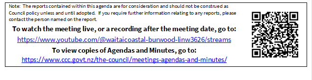 Note:  The reports contained within this agenda are for consideration and should not be construed as Council policy unless and until adopted.  If you require further information relating to any reports, please contact the person named on the report.
To watch the meeting live, or a recording after the meeting date, go to:
https://www.youtube.com/@waitaicoastal-burwood-linw3626/streams
To view copies of Agendas and Minutes, go to:
https://www.ccc.govt.nz/the-council/meetings-agendas-and-minutes/
 

