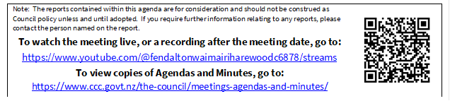 Note:  The reports contained within this agenda are for consideration and should not be construed as Council policy unless and until adopted.  If you require further information relating to any reports, please contact the person named on the report.
To watch the meeting live, or a recording after the meeting date, go to:
https://www.youtube.com/@fendaltonwaimairiharewoodc6878/streams
To view copies of Agendas and Minutes, go to:
https://www.ccc.govt.nz/the-council/meetings-agendas-and-minutes/
 

