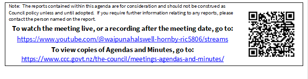 Note:  The reports contained within this agenda are for consideration and should not be construed as Council policy unless and until adopted.  If you require further information relating to any reports, please contact the person named on the report.
To watch the meeting live, or a recording after the meeting date, go to:
https://www.youtube.com/@waipunahalswell-hornby-ric5806/streams
To view copies of Agendas and Minutes, go to:
https://www.ccc.govt.nz/the-council/meetings-agendas-and-minutes/
 

