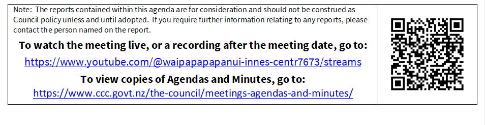 Note:  The reports contained within this agenda are for consideration and should not be construed as Council policy unless and until adopted.  If you require further information relating to any reports, please contact the person named on the report.
To watch the meeting live, or a recording after the meeting date, go to:
https://www.youtube.com/@waipapapapanui-innes-centr7673/streams
To view copies of Agendas and Minutes, go to:
https://www.ccc.govt.nz/the-council/meetings-agendas-and-minutes/
 

