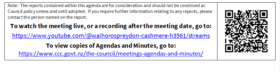 Note:  The reports contained within this agenda are for consideration and should not be construed as Council policy unless and until adopted.  If you require further information relating to any reports, please contact the person named on the report.
To watch the meeting live, or a recording after the meeting date, go to:
https://www.youtube.com/@waihorospreydon-cashmere-h3561/streams
To view copies of Agendas and Minutes, go to:
https://www.ccc.govt.nz/the-council/meetings-agendas-and-minutes/
 


