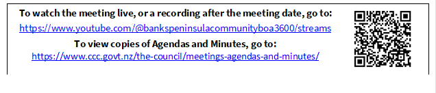 To watch the meeting live, or a recording after the meeting date, go to:
https://www.youtube.com/@bankspeninsulacommunityboa3600/streams
To view copies of Agendas and Minutes, go to:
https://www.ccc.govt.nz/the-council/meetings-agendas-and-minutes/
 

